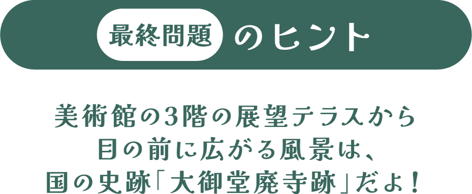 最終問題のヒント美術館の3階の展望テラスから目の前に広がる風景は、国の史跡「大御堂廃寺跡」だよ!